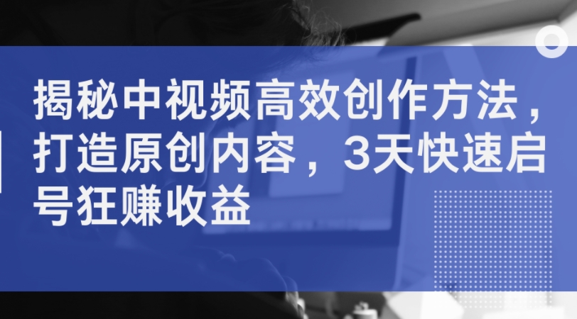 揭秘中视频高效创作方法，打造原创内容，3天快速启号狂赚收益-中创网-创业项目大全