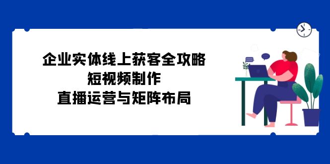 （12966期）企业实体线上获客全攻略：短视频制作、直播运营与矩阵布局-中创网-创业项目大全
