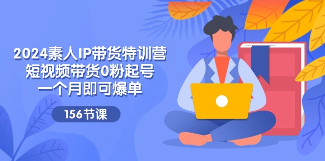 2024素人IP带货特训营，短视频带货0粉起号，一个月即可爆单（156节）-中创网-创业项目大全