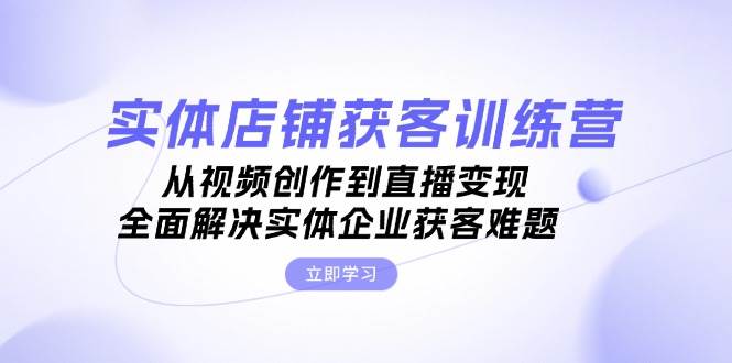 实体店铺获客特训营：从视频创作到直播变现，全面解决实体企业获客难题-中创网-创业项目大全