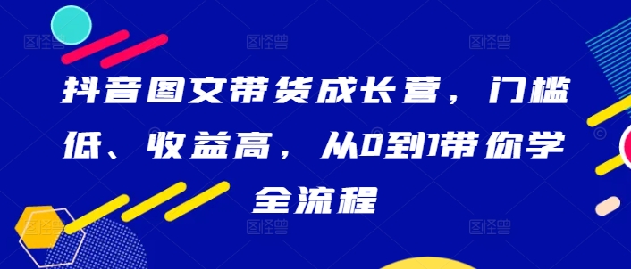 抖音图文带货成长营，门槛低、收益高，从0到1带你学全流程-中创网-创业项目大全