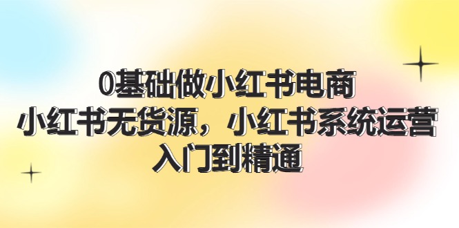 0根基做小红书电商，小红书的无货源电商系统运营，入门到精通 (70节)-中创网-创业项目大全