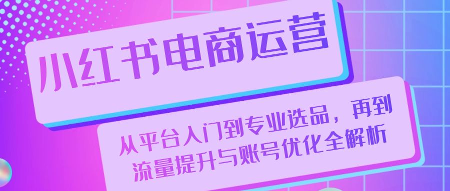 （13043期）小红书电商运营：从平台入门到专业选品，再到流量提升与账号优化全解析-中创网-创业项目大全