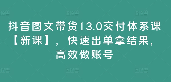 抖音图文带货13.0交付体系课【新课】，快速出单拿结果，高效做账号-中创网-创业项目大全