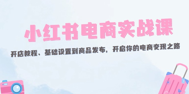 （12367期）小红书电商实战课：开店教程、基础设置到商品发布，开启你的电商变现之路-中创网-创业项目大全