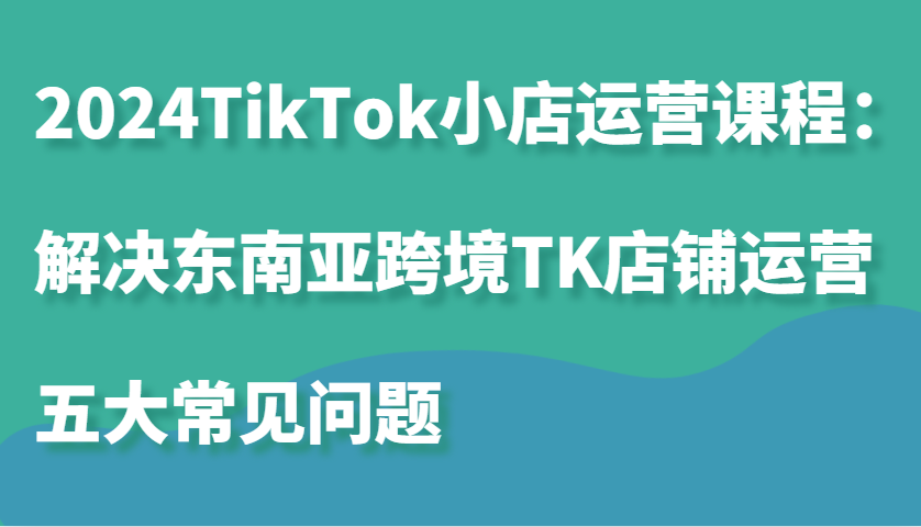 2024TikTok小店运营课程：解决东南亚跨境TK店铺运营五大常见问题-中创网-创业项目大全