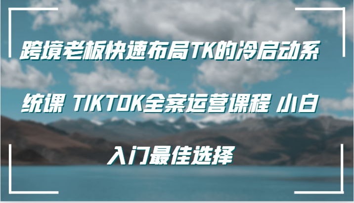 跨境老板快速布局TK的冷启动系统课 TIKTOK全案运营课程 小白入门最佳选择-中创网-创业项目大全