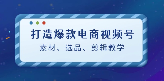 （12596期）打造爆款电商视频号：素材、选品、剪辑教程（附工具）-中创网-创业项目大全