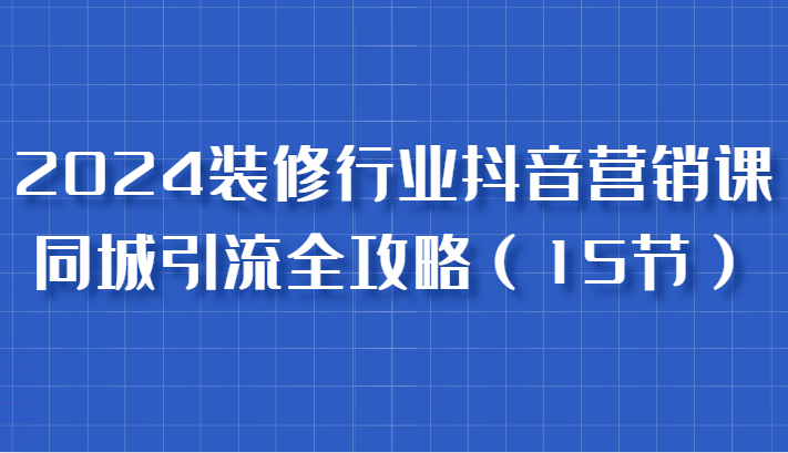 2024装修行业抖音营销课，同城引流全攻略，跟实战家学获客，成为数据驱动的营销专家-中创网-创业项目大全