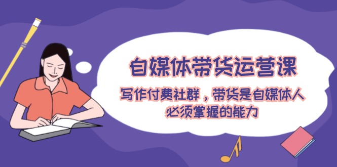 （12043期）自媒体带货运营课：写作付费社群，带货是自媒体人必须掌握的能力-中创网-创业项目大全