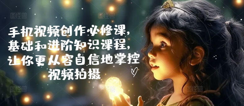 手机视频创作必修课，基础和进阶知识课程，让你更从容自信地掌控视频拍摄-中创网-创业项目大全