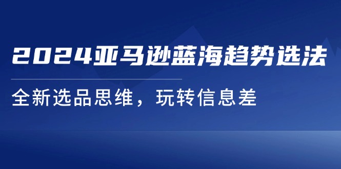 2024亚马逊平台瀚海发展趋势选法，全新升级选款逻辑思维，轻松玩信息不对称-中创网-创业项目大全