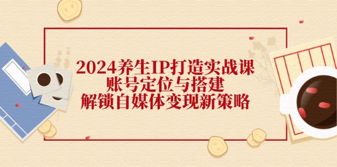 2024养生IP打造实战课：账号定位与搭建，解锁自媒体变现新策略-中创网-创业项目大全