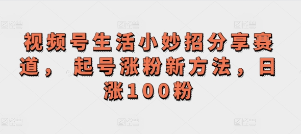 视频号生活小妙招分享赛道， 起号涨粉新方法，日涨100粉-中创网-创业项目大全