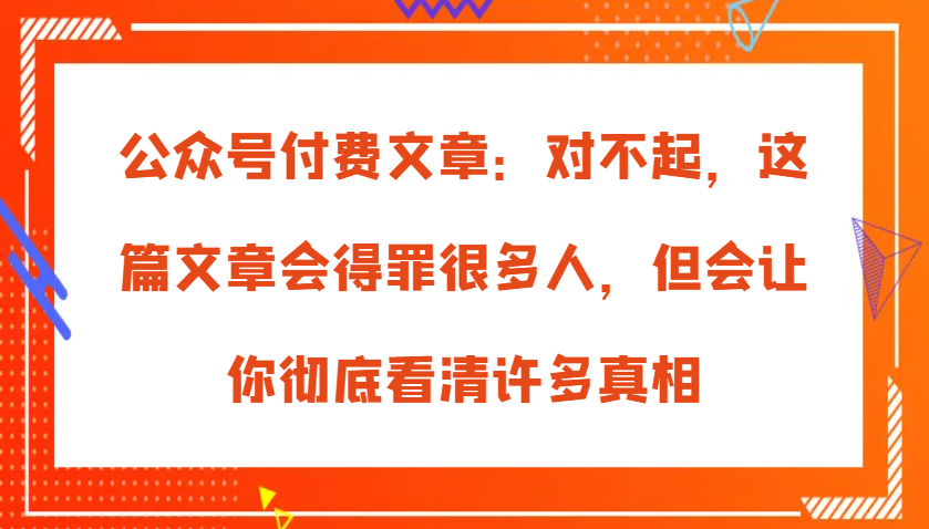 公众号付费文章：对不起，这篇文章会得罪很多人，但会让你彻底看清许多真相-中创网-创业项目大全