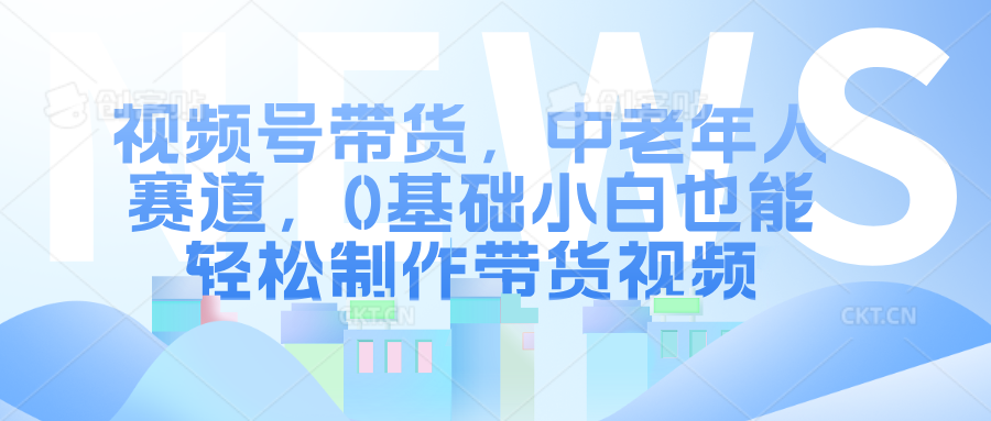 视频号带货，中老年人赛道，0基础小白也能轻松制作带货视频-中创网-创业项目大全