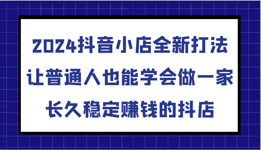 2024抖音小店全新打法，让普通人也能学会做一家长久稳定赚钱的抖店（更新）-中创网-创业项目大全