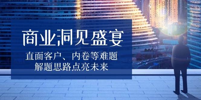 商业洞见盛宴，直面客户、内卷等难题，解题思路点亮未来-中创网-创业项目大全