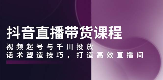 抖音直播带货课程，视频起号与千川投放，话术塑造技巧，打造高效直播间-中创网-创业项目大全