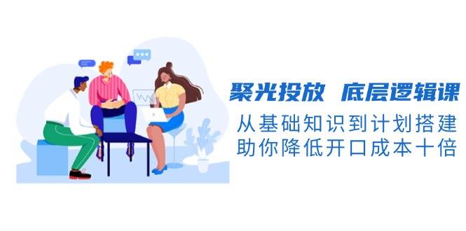 聚光投放底层逻辑课，从基础知识到计划搭建，助你降低开口成本十倍-中创网-创业项目大全