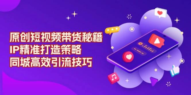 原创短视频带货秘籍，IP精准打造策略，同城高效引流技巧-中创网-创业项目大全