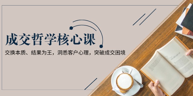 （13932期）成交哲学课，交换本质、结果为王，洞悉客户心理，突破成交困境-中创网-创业项目大全