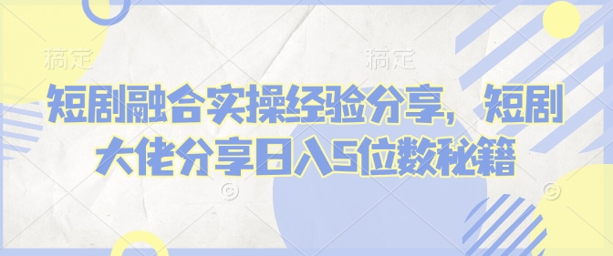 短剧融合实操经验分享，短剧大佬分享日入5位数秘籍-中创网-创业项目大全