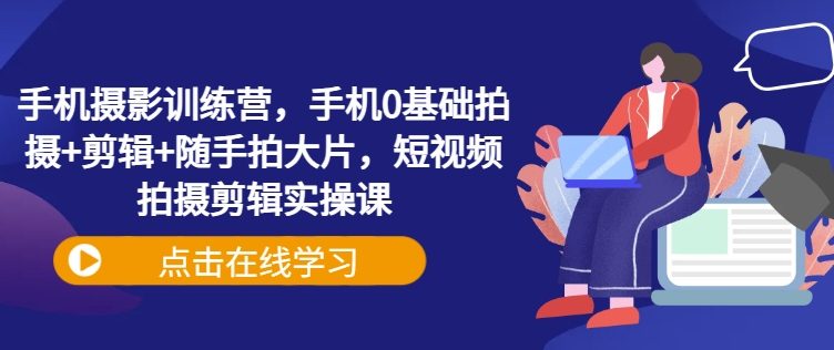 手机拍照夏令营，手机上0基本拍照 视频剪辑 随拍大面积，短视频拍摄剪辑实操课-中创网-创业项目大全