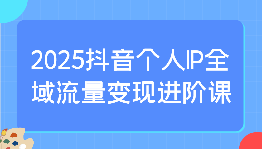 2025抖音个人IP全域流量变现进阶课：选爆品、抖音付费投流、千川投流实操及优化等-中创网-创业项目大全
