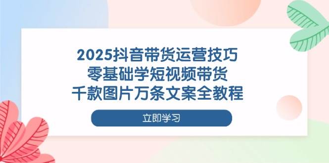 2025抖音带货运营技巧，零基础学短视频带货，千款图片万条文案全教程-中创网-创业项目大全