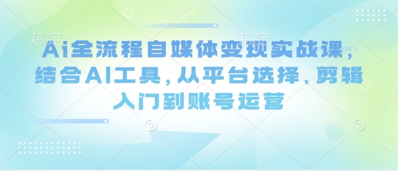 Ai全流程自媒体变现实战课，结合AI工具，从平台选择、剪辑入门到账号运营-中创网-创业项目大全