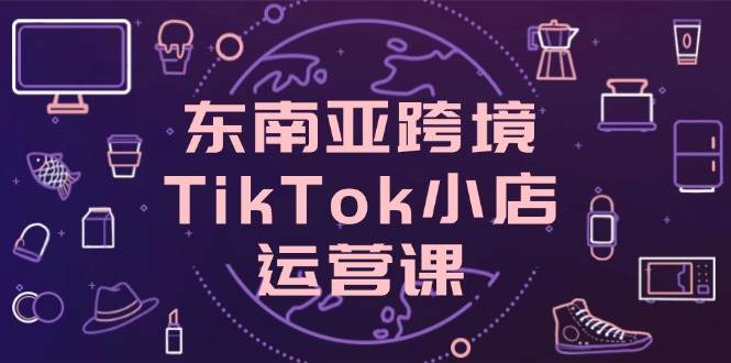 东南亚跨境TikTok小店运营课，掌握店铺设置与流量转化核心技巧-中创网-创业项目大全