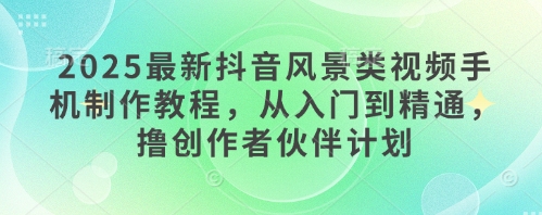 2025最新抖音风景类视频手机制作教程，从入门到精通，撸创作者伙伴计划-中创网-创业项目大全